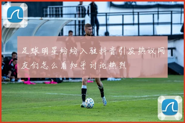 足球明星纷纷入驻抖音引发热议网友们怎么看知乎讨论热烈