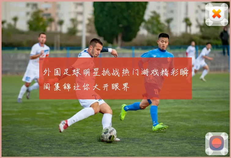 外国足球明星挑战热门游戏精彩瞬间集锦让你大开眼界