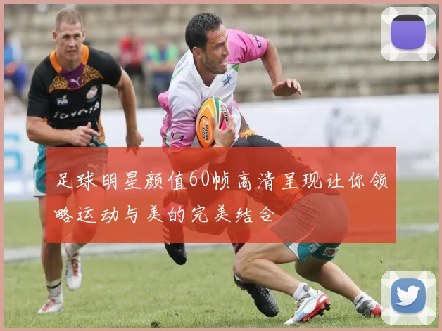 足球明星颜值60帧高清呈现让你领略运动与美的完美结合