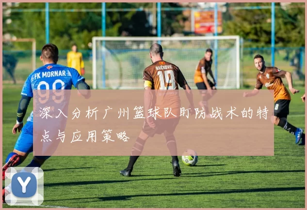 深入分析广州篮球队盯防战术的特点与应用策略