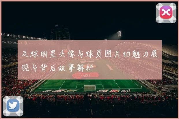 足球明星头像与球员图片的魅力展现与背后故事解析