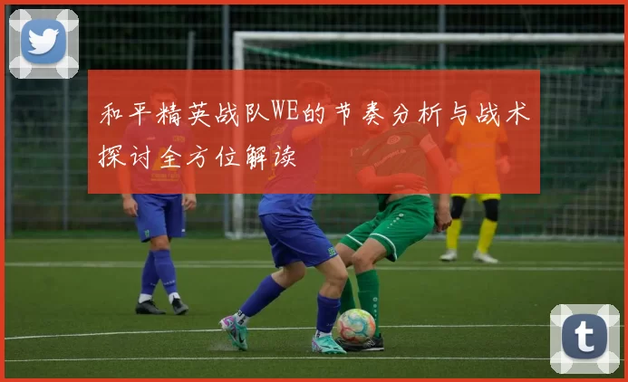和平精英战队WE的节奏分析与战术探讨全方位解读