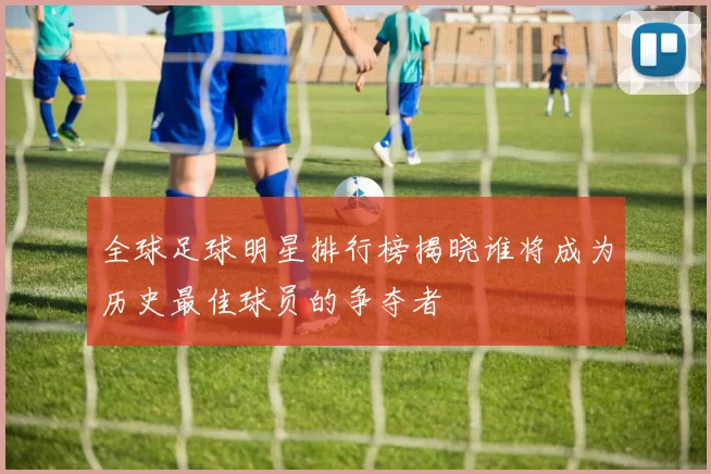 全球足球明星排行榜揭晓谁将成为历史最佳球员的争夺者