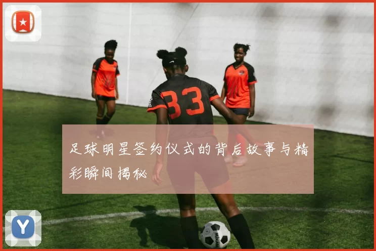 足球明星签约仪式的背后故事与精彩瞬间揭秘