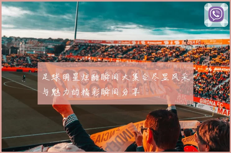 足球明星炫酷瞬间大集合尽显风采与魅力的精彩瞬间分享