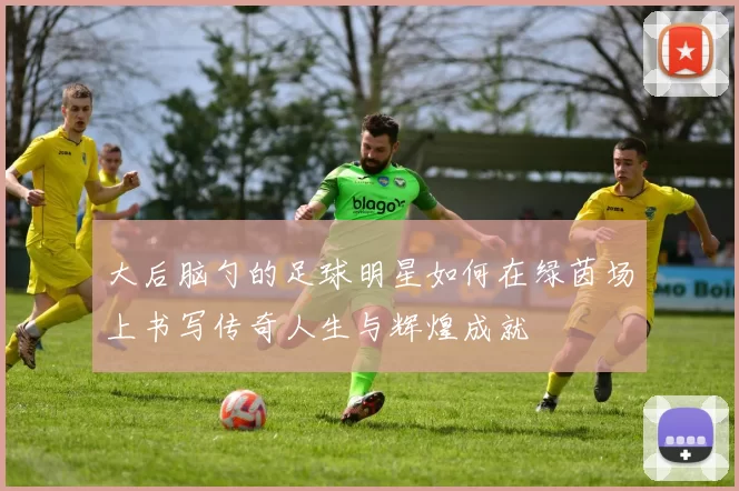 大后脑勺的足球明星如何在绿茵场上书写传奇人生与辉煌成就