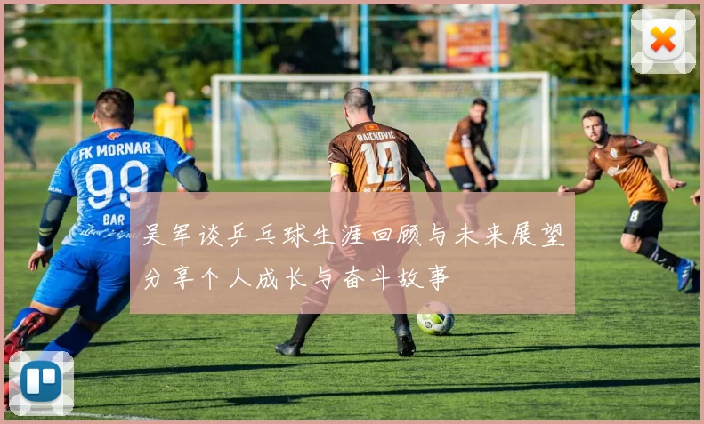吴军谈乒乓球生涯回顾与未来展望分享个人成长与奋斗故事