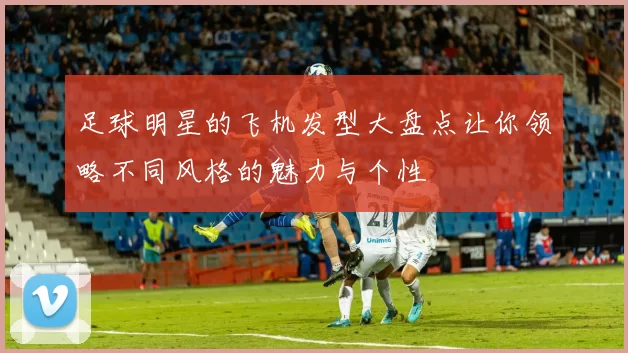 足球明星的飞机发型大盘点让你领略不同风格的魅力与个性
