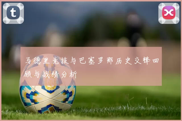 马德里竞技与巴塞罗那历史交锋回顾与战绩分析
