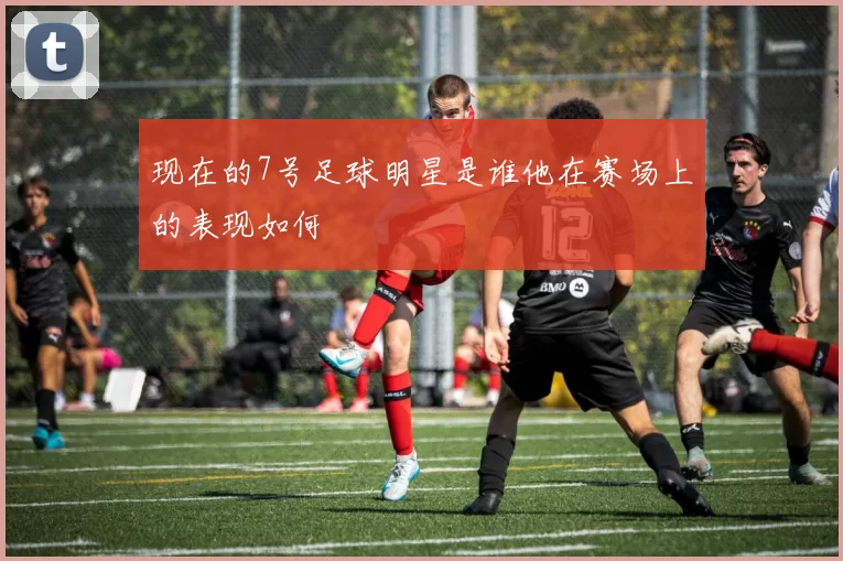 现在的7号足球明星是谁他在赛场上的表现如何