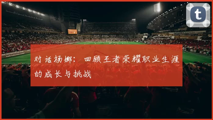 对话杨娜：回顾王者荣耀职业生涯的成长与挑战
