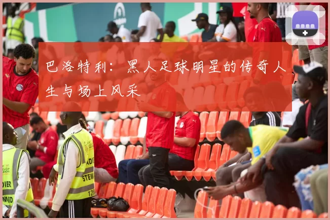 巴洛特利：黑人足球明星的传奇人生与场上风采