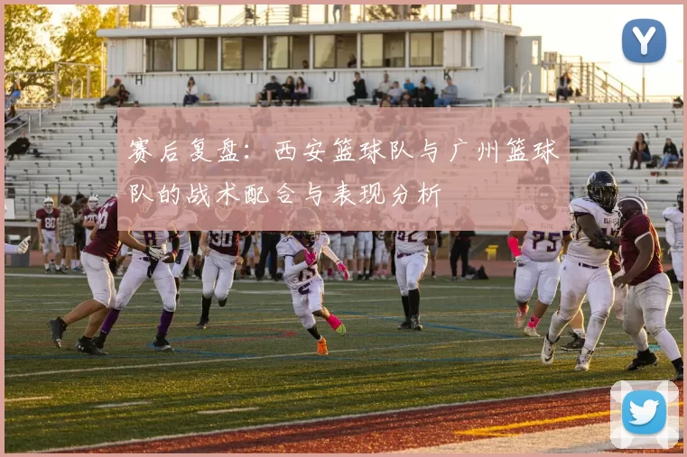 赛后复盘：西安篮球队与广州篮球队的战术配合与表现分析